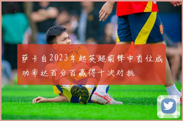 萨卡自2023年起英超前锋中首位成功率达百分百赢得十次对抗