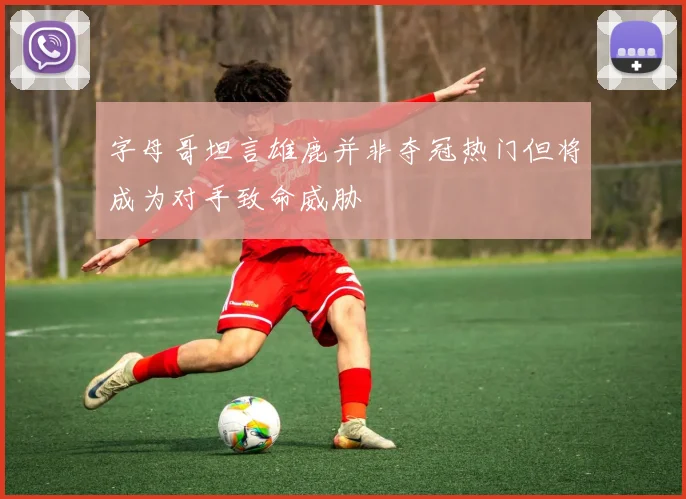 字母哥坦言雄鹿并非夺冠热门但将成为对手致命威胁