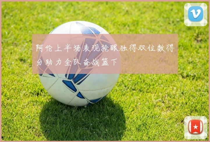 阿伦上半场表现抢眼独得双位数得分助力全队奋战篮下