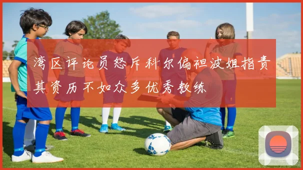 湾区评论员怒斥科尔偏袒波姐指责其资历不如众多优秀教练