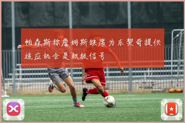 帕森斯称詹姆斯缺席为东契奇提供适应机会是积极信号