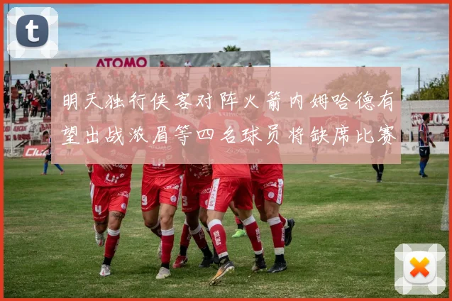明天独行侠客对阵火箭内姆哈德有望出战浓眉等四名球员将缺席比赛