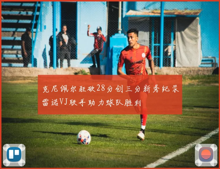克尼佩尔狂砍28分创三分新秀纪录雷诺VJ联手助力球队胜利