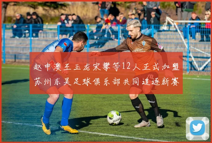 赵申澳王玉龙宋攀等12人正式加盟苏州东吴足球俱乐部共同追逐新赛季目标