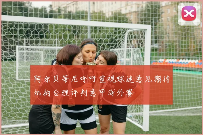 阿尔贝蒂尼呼吁重视球迷意见期待机构合理评判意甲海外赛