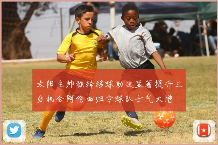 太阳主帅称转移球助攻显著提升三分机会阿伦回归令球队士气大增
