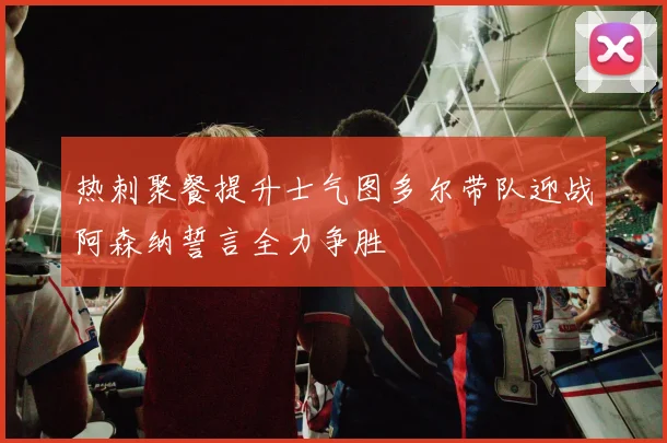 热刺聚餐提升士气图多尔带队迎战阿森纳誓言全力争胜