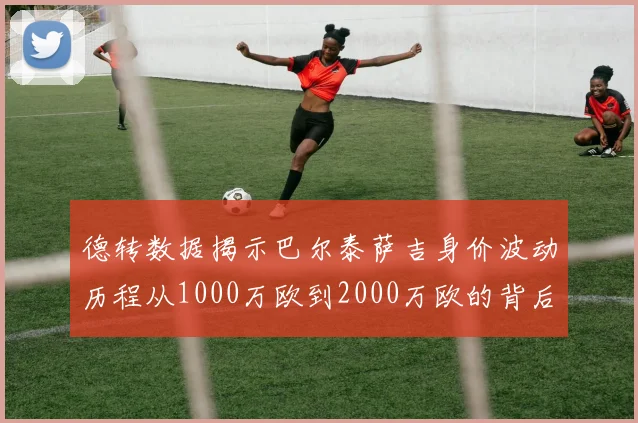 德转数据揭示巴尔泰萨吉身价波动历程从1000万欧到2000万欧的背后故事