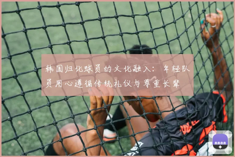韩国归化球员的文化融入：年轻队员用心遵循传统礼仪与尊重长辈