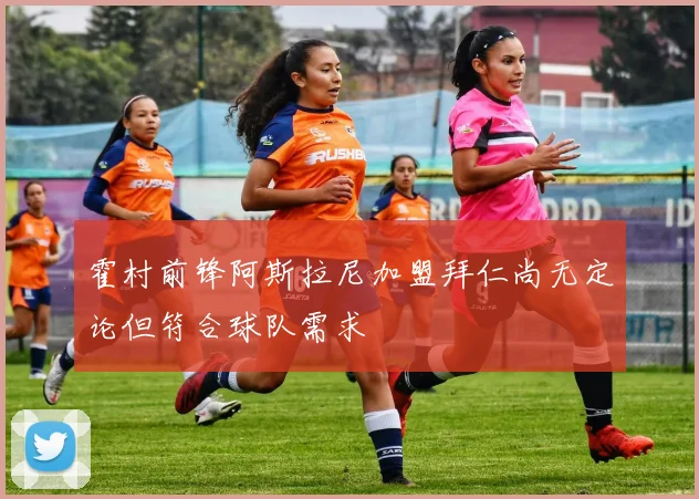 霍村前锋阿斯拉尼加盟拜仁尚无定论但符合球队需求