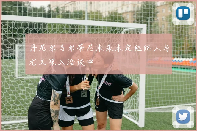 丹尼尔马尔蒂尼未来未定经纪人与尤文深入洽谈中