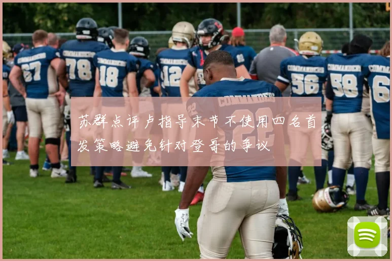 苏群点评卢指导末节不使用四名首发策略避免针对登哥的争议