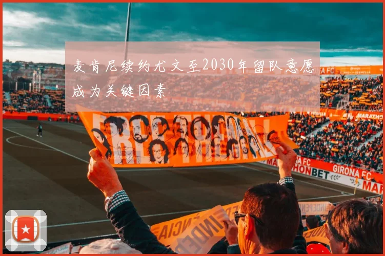 麦肯尼续约尤文至2030年留队意愿成为关键因素