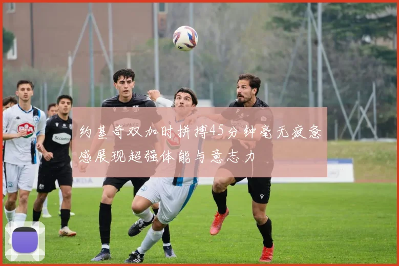 约基奇双加时拼搏45分钟毫无疲惫感展现超强体能与意志力