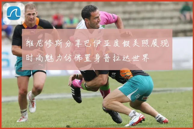 维尼修斯分享巴伊亚度假美照展现时尚魅力仿佛置身普拉达世界