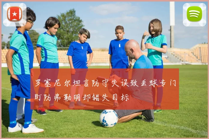 罗塞尼尔坦言防守失误致丢球专门盯防弗勒明却错失目标