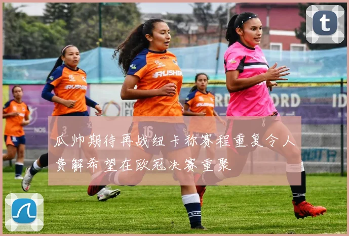 瓜帅期待再战纽卡称赛程重复令人费解希望在欧冠决赛重聚