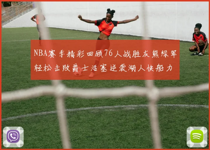 NBA赛季精彩回顾76人战胜灰熊绿军轻松击败爵士活塞逆袭湖人快船力克国王