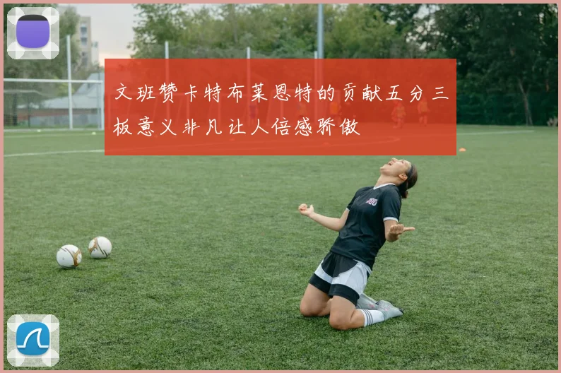 文班赞卡特布莱恩特的贡献五分三板意义非凡让人倍感骄傲