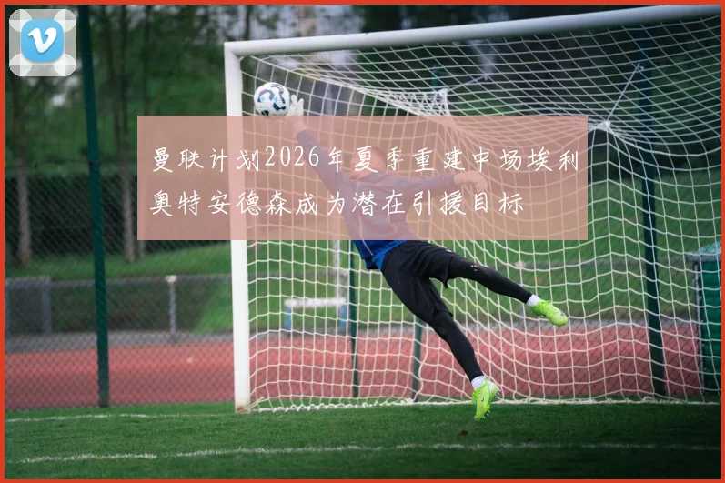 曼联计划2026年夏季重建中场埃利奥特安德森成为潜在引援目标