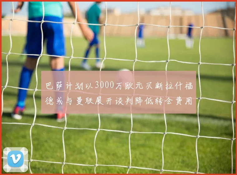 巴萨计划以3000万欧元买断拉什福德或与曼联展开谈判降低转会费用