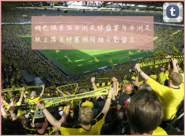 姆巴佩亲临非洲足球盛宴与非洲足联主席莫特塞佩同框合影留念