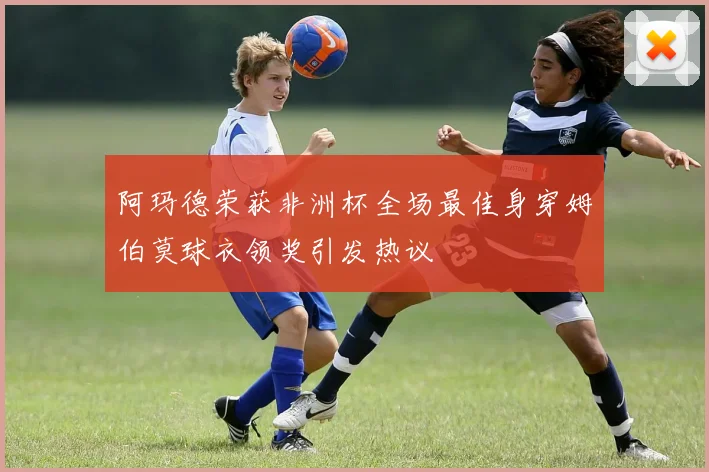 阿玛德荣获非洲杯全场最佳身穿姆伯莫球衣领奖引发热议