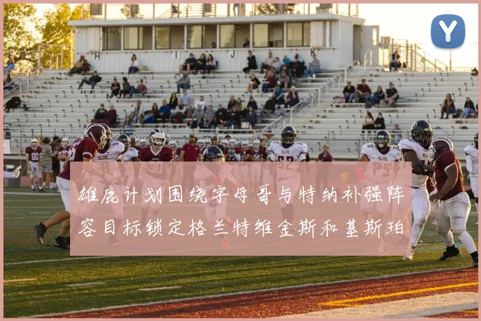 雄鹿计划围绕字母哥与特纳补强阵容目标锁定格兰特维金斯和基斯珀特