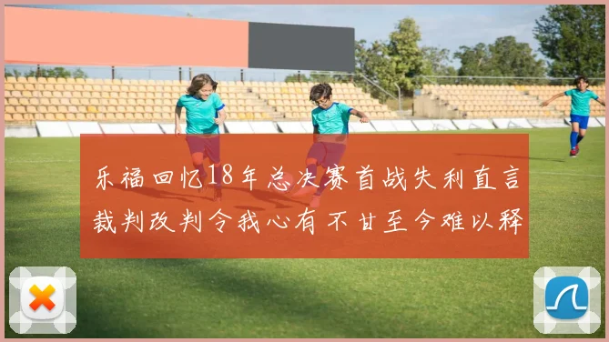 乐福回忆18年总决赛首战失利直言裁判改判令我心有不甘至今难以释怀