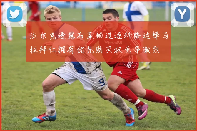 法尔克透露布莱顿追逐科隆边锋马拉拜仁拥有优先购买权竞争激烈