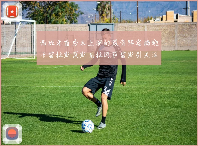 西班牙首秀未上演的最贵阵容揭晓卡雷拉斯莫斯克拉冈萨雷斯引关注