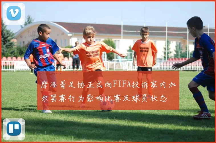 摩洛哥足协正式向FIFA投诉塞内加尔罢赛行为影响比赛及球员状态