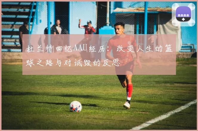 杜兰特回忆AAU经历：改变人生的篮球之路与对诋毁的反思