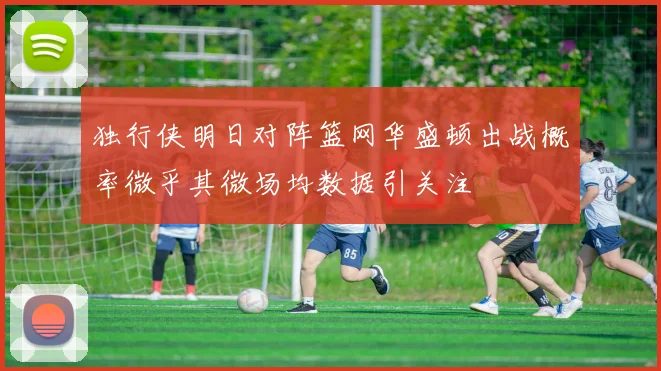 独行侠明日对阵篮网华盛顿出战概率微乎其微场均数据引关注