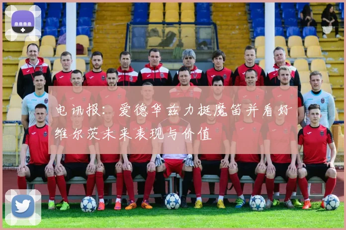 电讯报：爱德华兹力挺魔笛并看好维尔茨未来表现与价值