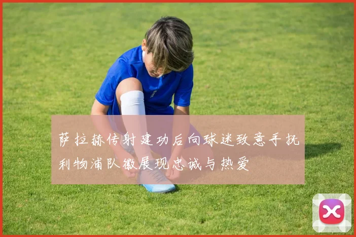 萨拉赫传射建功后向球迷致意手抚利物浦队徽展现忠诚与热爱