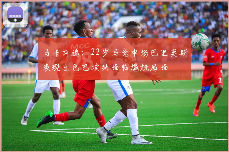 马卡评选：22岁马竞中场巴里奥斯表现出色巴埃纳面临尴尬局面