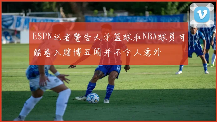 ESPN记者警告大学篮球和NBA球员可能卷入赌博丑闻并不令人意外