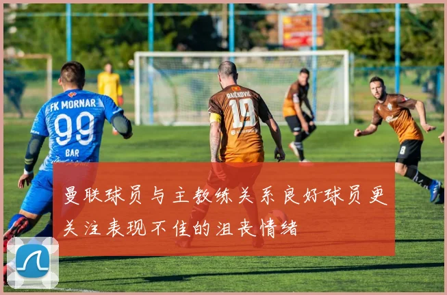 曼联球员与主教练关系良好球员更关注表现不佳的沮丧情绪