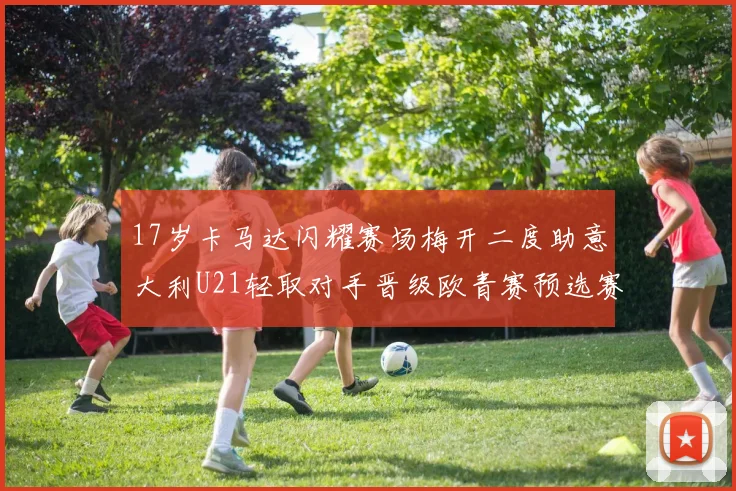 17岁卡马达闪耀赛场梅开二度助意大利U21轻取对手晋级欧青赛预选赛