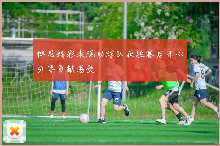 博尼精彩表现助球队获胜赛后开心分享贡献感受