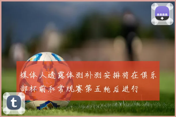 媒体人透露体测补测安排将在俱乐部杯前和常规赛第五轮后进行