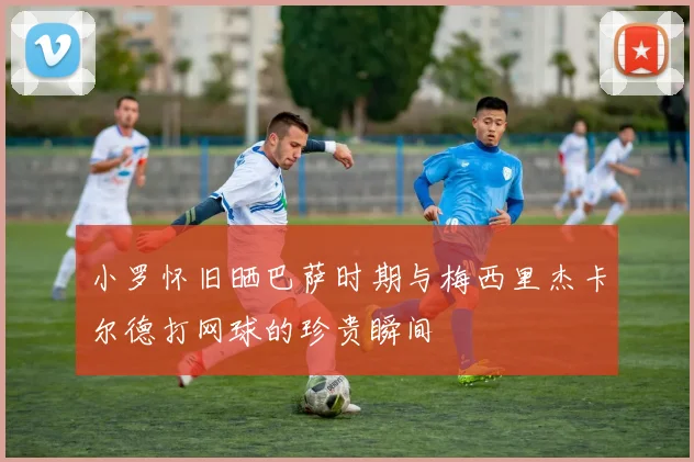 小罗怀旧晒巴萨时期与梅西里杰卡尔德打网球的珍贵瞬间