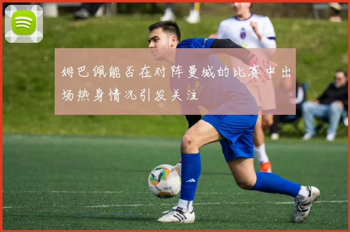 姆巴佩能否在对阵曼城的比赛中出场热身情况引发关注