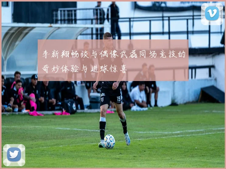 李新翔畅谈与偶像武磊同场竞技的奇妙体验与进球惊喜