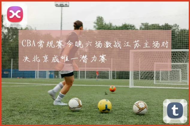 CBA常规赛今晚六场激战江苏主场对决北京成唯一潜力赛